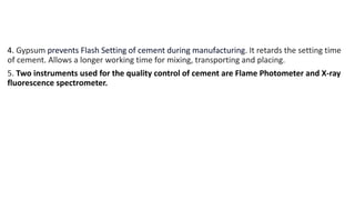 4. Gypsum prevents Flash Setting of cement during manufacturing. It retards the setting time
of cement. Allows a longer working time for mixing, transporting and placing.
5. Two instruments used for the quality control of cement are Flame Photometer and X-ray
fluorescence spectrometer.
 