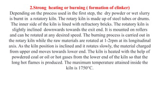 2.Strong heating or burning ( formation of clinker)
Depending on the process used in the first step, the dry powder or wet slurry
is burnt in a rotatory kiln. The rotary kiln is made up of steel tubes or drums.
The inner side of the kiln is lined with refractory bricks. The rotatory kiln is
slightly inclined downwards towards the exit end. It is mounted on rollers
and can be rotated at any desired speed. The burning process is carried out in
the rotary kiln while the raw materials are rotated at 1-2rpm at its longitudinal
axis. As the kiln position is inclined and it rotates slowly, the material charged
from upper end moves towards lower end. The kiln is heated with the help of
powdered coal or oil or hot gases from the lower end of the kiln so that the
long hot flames is produced. The maximum temperature attained inside the
kiln is 1750°C.
 