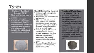 Types
Ordinary Portland
Cement (OPC)
 Most widely used type of
cement
 Moderate strength
 Suitable for all general
concrete construction.
 Most commonly produced
and used type of cement
around the world
 Suitable for all kinds of
concrete construction.
Rapid Hardening Cement
 Attains high strength in
the early days
 Formworks are removed at an
early stage
 This cement has increased
lime content and contains
higher c3s content and finer
grinding, which gives higher
strength development than
OPC at an early stage.
 Advantage is that formwork
can be removed earlier,
which increases the rate
of construction and
decreases the cost of
construction by saving
cost.
 Its used in prefabricated
concrete construction,
road works, etc.
Portland Pozzolana
Cement (PPC)
 Prepared by grinding
pozzolanic clinker with
Portland cement.
 has a high resistance to
various chemical attacks
on concrete
 used in marine structures,
sewage works, sewage
works, and for laying
concrete underwater, such
as bridges, piers, dams,
and mass concrete works,
etc.
 