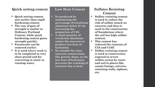 Quick setting cement
 Quick setting cement
sets earlier than rapid
hardening cement.
 The rate of gain of
strength is similar to
Ordinary Portland
Cement, while quick
hardening cement gains
strength quickly.
 Formworks can be
removed earlier.
 It is used where work is
to be completed in very
short period and for
concreting in static or
running water.
Low Heat Cement
 Its produced by
maintaining the
percentage of tricalcium
aluminate below 6% by
increasing the
proportion of C2S.
 A small quantity of
tricalcium aluminate
makes the concrete to
produce low heat of
hydration.
 Its suitable for mass
concrete construction
like gravity dams, as the
low heat of hydration,
prevents the cracking of
concrete due to heat.
Sulfates Resisting
Cement
 Sulfate resisting cement
is used to reduce the
risk of sulfate attack on
concrete and thus is
used in the construction
of foundations where
the soil has high sulfate
content.
 This cement has
reduced the contents of
C3A and C4AF.
 Sulfate resisting cement
is used in construction
exposed to severe
sulfate action by water
and soil in places like
canals linings, culverts,
retaining walls, siphons,
etc.
 