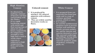 High Alumina
Cement
 Its obtained by
melting a mixture
of bauxite and lime
and grinding with
the clinker.
 It is a rapid
hardening cement
with initial and
final setting time of
about 3.5 and 5
hours, respectively
 Its compressive
strength is very
high and is used in
works where
concrete is
subjected to high
temperatures,
frost, and acidic
action
Colored cement
 It is produced by
mixing 5- 10% mineral
pigments with ordinary
cement.
 They are widely used for
decorative works on
floors.
White Cement
 It is prepared from raw
materials free from Iron
oxide and is a type of
ordinary portland
cement, which is white.
 It is costlier
 Its used for architectural
purposes such as precast
curtain wall and facing
panels, terrazzo surface,
etc. and for interior and
exterior decorative work
like external renderings
of buildings, facing slabs,
floorings, ornamental
concrete products, paths
of gardens, swimming
pools, etc.
 