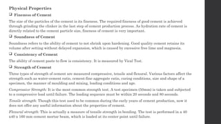 Physical Properties
 Fineness of Cement
The size of the particles of the cement is its fineness. The required fineness of good cement is achieved
through grinding the clinker in the last step of cement production process. As hydration rate of cement is
directly related to the cement particle size, fineness of cement is very important.
 Soundness of Cement
Soundness refers to the ability of cement to not shrink upon hardening. Good quality cement retains its
volume after setting without delayed expansion, which is caused by excessive free lime and magnesia.
 Consistency of Cement
The ability of cement paste to flow is consistency. It is measured by Vical Test.
 Strength of Cement
Three types of strength of cement are measured compressive, tensile and flexural. Various factors affect the
strength such as water-cement ratio, cement-fine aggregate ratio, curing conditions, size and shape of a
specimen, the manner of moulding and mixing, loading conditions and age.
Compressive Strength: It is the most common strength test. A test specimen (50mm) is taken and subjected
to a compressive load until failure. The loading sequence must be within 20 seconds and 80 seconds.
Tensile strength: Though this test used to be common during the early years of cement production, now it
does not offer any useful information about the properties of cement.
Flexural strength: This is actually a measure of tensile strength in bending. The test is performed in a 40
x40 x 160 mm cement mortar beam, which is loaded at its center point until failure.
 