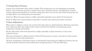  Setting Time of Cement
Cement sets and hardens when water is added. This setting time can vary depending on multiple
factors, such as fineness of cement, cement-water ratio, chemical content, and admixtures. Cement
used in construction should have an initial setting time that is not too low and a final setting time not
too high. Hence, two setting times are measured:
Initial set: When the paste begins to stiffen noticeably (typically occurs within 30-45 minutes)
Final set: When the cement hardens, being able to sustain some load (occurs below 10 hours)
 Heat of Hydration
When water is added to cement, the reaction that takes place is called hydration. Hydration generates
heat, which can affect the quality of the cement and also be beneficial in maintaining curing
temperature during cold weather.
On the other hand, when heat generation is high, especially in large structures, it may cause
undesired stress.
The heat of hydration is affected most by C3S and C3A present in cement, and also by water-cement
ratio, fineness and curing temperature.
The heat of hydration of Portland cement is calculated by determining the difference between the dry
and the partially hydrated cement (obtained by comparing these at 7th and 28th days).
 