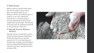  Bulk density
When cement is mixed with water,
the water replaces areas where
there would normally be air.
Because of that, the bulk density of
cement is not very important.
Cement has a varying range of
density depending on the cement
composition percentage. The density
of cement may be anywhere from 62
to 78 pounds per cubic foot.
 Specific Gravity (Relative
Density)
Specific gravity is generally used in
mixture proportioning calculations.
Portland cement has a specific
gravity of 3.15, but other types of
cement (for example, portland-blast-
furnace-slag and portland-pozzolan
cement) may have specific gravities
of about 2.90.
 
