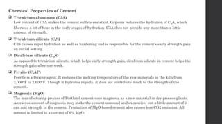 Chemical Properties of Cement
 Tricalcium aluminate (C3A)
Low content of C3A makes the cement sulfate-resistant. Gypsum reduces the hydration of C3A, which
liberates a lot of heat in the early stages of hydration. C3A does not provide any more than a little
amount of strength.
 Tricalcium silicate (C3S)
C3S causes rapid hydration as well as hardening and is responsible for the cement’s early strength gain
an initial setting.
 Dicalcium silicate (C2S)
As opposed to tricalcium silicate, which helps early strength gain, dicalcium silicate in cement helps the
strength gain after one week.
 Ferrite (C4AF)
Ferrite is a fluxing agent. It reduces the melting temperature of the raw materials in the kiln from
3,000°F to 2,600°F. Though it hydrates rapidly, it does not contribute much to the strength of the
cement..
 Magnesia (MgO)
The manufacturing process of Portland cement uses magnesia as a raw material in dry process plants.
An excess amount of magnesia may make the cement unsound and expansive, but a little amount of it
can add strength to the cement. Production of MgO-based cement also causes less CO2 emission. All
cement is limited to a content of 6% MgO.
 