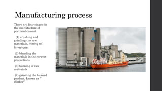 Manufacturing process
There are four stages in
the manufacture of
portland cement:
(1) crushing and
grinding the raw
materials, mining of
limestone.
(2) blending the
materials in the correct
proportions
(3) burning of raw
materials
(4) grinding the burned
product, known as “
clinker”
 
