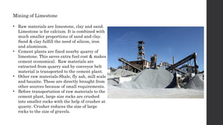 Mining of Limestone
• Raw materials are limestone, clay and sand.
Limestone is for calcium. It is combined with
much smaller proportions of sand and clay.
Sand & clay fulfill the need of silicon, iron
and aluminum.
• Cement plants are fixed nearby quarry of
limestone. This saves extra fuel cost & makes
cement economical. Raw materials are
extracted from quarry and by conveyor belt
material is transported to the cement plant.
• Other raw materials-Shale, fly ash, mill scale
and bauxite. These are directly brought from
other sources because of small requirements.
• Before transportation of raw materials to the
cement plant, large size rocks are crushed
into smaller rocks with the help of crusher at
quarry. Crusher reduces the size of large
rocks to the size of gravels.
 