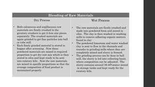 Blending of Raw Materials
Dry Process
• Both calcareous and argillaceous raw
materials are firstly crushed in the
gyratory crushers to get 2-5cm size pieces
separately. The crushed materials are
again grinded to get fine particles into ball
or tube mill.
• Each finely grinded material is stored in
hopper after screening . Now these
powdered materials are mixed in required
proportion to get dry raw mix which is then
stored in silos and kept ready to be sent
into rotatory kiln . Now the raw materials
are mixed in specific proportions so that the
average composition of final product is
maintained properly
Wet Process
• The raw materials are firstly crushed and
made into powdered form and stored in
silos . The clay is then washed in washing
mills to remove adhering organic matters
found in clay
• The powdered limestone and water washed
clay is sent to flow in the channels and
transfer to grinding mills where they are
completely mixed and slurry is formed.
• The grinding process can be done in ball
mill, the slurry is led into collecting basin
where composition can be adjusted . The
slurry contains around 38-40%water stored
in storage tanks and kept ready for the
rotatory kiln.
 