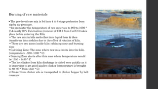 Burning of raw materials
▪ The powdered raw mix is fed into 4 to 6 stage preheater from
top by air pressure.
▪ In preheater the temperature of raw mix rises to 900 to 1000 °
C &nearly 90% Calcination (removal of CO 2 from CaCO 3 takes
place before entering the Kiln
▪ The raw mix in kiln melts first into liquid form & then
transforms into nodules due to the effect of rotation of kiln.
▪ There are two zones inside kiln: calcining zone and burning
zone
▪ Calcining Zone: The zone where raw mix enters into the kiln.
(temperature - 950 -1000 ° C)
▪ Burning Zone starts after this zone where temperature would
be 1350 - 1450 ° C
▪ The hot clinker from kiln discharge is cooled very quickly as it
is important to get good quality clinker (temperature is brought
to 80 -90 ° from 1350 ° C)
▪ Clinker from clinker silo is transported to clinker hopper by belt
conveyor
 