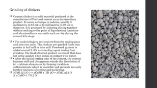 Grinding of clinkers
 Cement clinker is a solid material produced in the
manufacture of Portland cement as an intermediary
product. It occurs as lumps or nodules, usually 3
millimetres (0.12 in) to 25 millimetres (0.98 in) in
diameter. It is produced by sintering (fusing together
without melting to the point of liquefaction) limestone
and aluminosilicate materials such as clay during the
cement kiln stage.
 ▪ The cooled clinkers are received from the cooling pans
and sent into mills. The clinkers are grinded finely into
powder in ball mill or tube mill. Powdered gypsum is
added around 2 -3% as retarding agent during final
grinding. The final obtained product is cement that does
not settle quickly when comes in contact with water.
 ▪ After the initial setting time of the cement, the cement
becomes stiff and the gypsum retards the dissolution of
tri - calcium aluminates by forming tricalcium
sulfoaluminate which is insoluble and prevents too early
further reactions of setting and hardening.
 3CaO.Al 2 O 3 + xCaSO 4 .7H 2O = 3CaO.Al 2 O
3 .xCaSO 4 .7H 2 O
 
