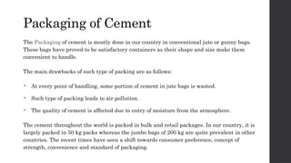 Packaging of Cement
The Packaging of cement is mostly done in our country in conventional jute or gunny bags.
These bags have proved to be satisfactory containers as their shape and size make them
convenient to handle.
The main drawbacks of such type of packing are as follows:
 At every point of handling, some portion of cement in jute bags is wasted.
 Such type of packing leads to air pollution.
 The quality of cement is affected due to entry of moisture from the atmosphere.
The cement throughout the world is packed in bulk and retail packages. In our country, it is
largely packed in 50 kg packs whereas the jumbo bags of 200 kg are quite prevalent in other
countries. The recent times have seen a shift towards consumer preference, concept of
strength, convenience and standard of packaging.
 