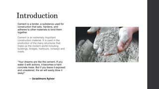 Introduction
Cement is a binder, a substance used for
construction that sets, hardens, and
adheres to other materials to bind them
together.
Cement is an extremely important
construction material. It is used in the
production of the many structures that
make up the modern world including
buildings, bridges, harbours, runways and
roads.
“Your dreams are like the cement. If you
water it with actions, it becomes a hard
concrete mass. But if you leave it exposed
and unwatered, the air will easily blow it
away!”
― Israelmore Ayivor
 