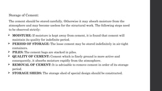 Storage of Cement:
The cement should be stored carefully. Otherwise it may absorb moisture from the
atmosphere and may become useless for the structural work. The following steps need
to be observed strictly:
 MOISTURE: If moisture is kept away from cement, it is found that cement will
maintain its quality for indefinite period.
 PERIOD OF STORAGE: The loose cement may be stored indefinitely in air-tight
containers.
 PILES: The cement bags are stacked in piles.
 QUALITY OF CEMENT: Cement which is finely ground is more active and
consequently, it absorbs moisture rapidly from the atmosphere.
 REMOVAL OF CEMENT: It is advisable to remove cement in order of its storage
period.
 STORAGE SHEDS: The storage shed of special design should be constructed.
 