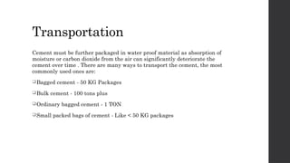 Transportation
Cement must be further packaged in water proof material as absorption of
moisture or carbon dioxide from the air can significantly deteriorate the
cement over time . There are many ways to transport the cement, the most
commonly used ones are:
Bagged cement - 50 KG Packages
Bulk cement - 100 tons plus
Ordinary bagged cement - 1 TON
Small packed bags of cement - Like < 50 KG packages
 