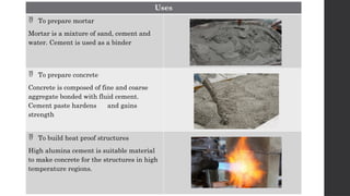 Uses
 To prepare mortar
Mortar is a mixture of sand, cement and
water. Cement is used as a binder
 To prepare concrete
Concrete is composed of fine and coarse
aggregate bonded with fluid cement.
Cement paste hardens and gains
strength
 To build heat proof structures
High alumina cement is suitable material
to make concrete for the structures in high
temperature regions.
 