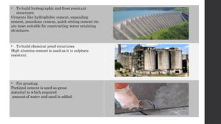 • To build hydrographic and frost resistant
structures
Cements like hydrophobic cement, expanding
cement, pozzolana cement, quick setting cement etc.
are most suitable for constructing water retaining
structures.
• To build chemical proof structures
High alumina cement is used as it is sulphate
resistant.
• For grouting
Portland cement is used as grout
material to which required
amount of water and sand is added.
 