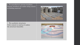 • To manufacture precast members
Precast members are made using cement
as binding material.
• For aesthetic structures
Color cement is used as it makes
the structure beautiful.
 