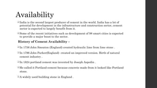 Availability
 India is the second largest producer of cement in the world. India has a lot of
potential for development in the infrastructure and construction sector, cement
sector is expected to largely benefit from it.
 Some of the recent initiatives such as development of 98 smart cities is expected
to provide a major boost to the sector.
History of Cement Availability –
 In 1756 John Smeaton (England) created hydraulic lime from lime stone .
 In 1796 John Parker(England) created an improved version. Birth of natural
cement industry .
 In 1824 portland cement was invented by Joseph Aspedin .
 He called it Portland cement because concrete made from it looked like Portland
stone.
 A widely used building stone in England .
 