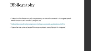 Bibliography
• https://civiltoday.com/civil-engineering-materials/cement/111-properties-of-
cement-physical-chemical-properties
• https://theconstructor.org/concrete/types-cement-applications/5974/
• https://www.cmaindia.org/blogs/the-cement-manufacturing-process/
 