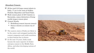 Abundant Cement
 Of the total 210 large cement plants in
India, 77 are in the state of Andhra
Pradesh, Rajasthan and Tamil Nadu.
 Wadi cement plant of ACC limited, in
Karnataka, enjoys distinction of being
worlds largest cement plant
 Cement Nearby
 Heidelberg cement (mycem cement)
 Satna is known as cement city of
india.
 The eastern states of India are likely to
be the newer and untapped markets for
cement companies and could contribute
to their bottom line in future.
 In the next 10 years, India could
become the main exporter of clinker
and gray cement to the Middle East,
Africa, and other developing nations of
the world.
 