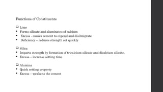 Functions of Constituents
 Lime
 Forms silicate and aluminates of calcium
 Excess - causes cement to expend and disintegrate
 Deficiency – reduces strength set quickly
 Silica
 Imparts strength by formation of tricalcium silicate and dicalcium silicate.
 Excess – increase setting time
 Alumina
 Quick setting property
 Excess – weakens the cement
 