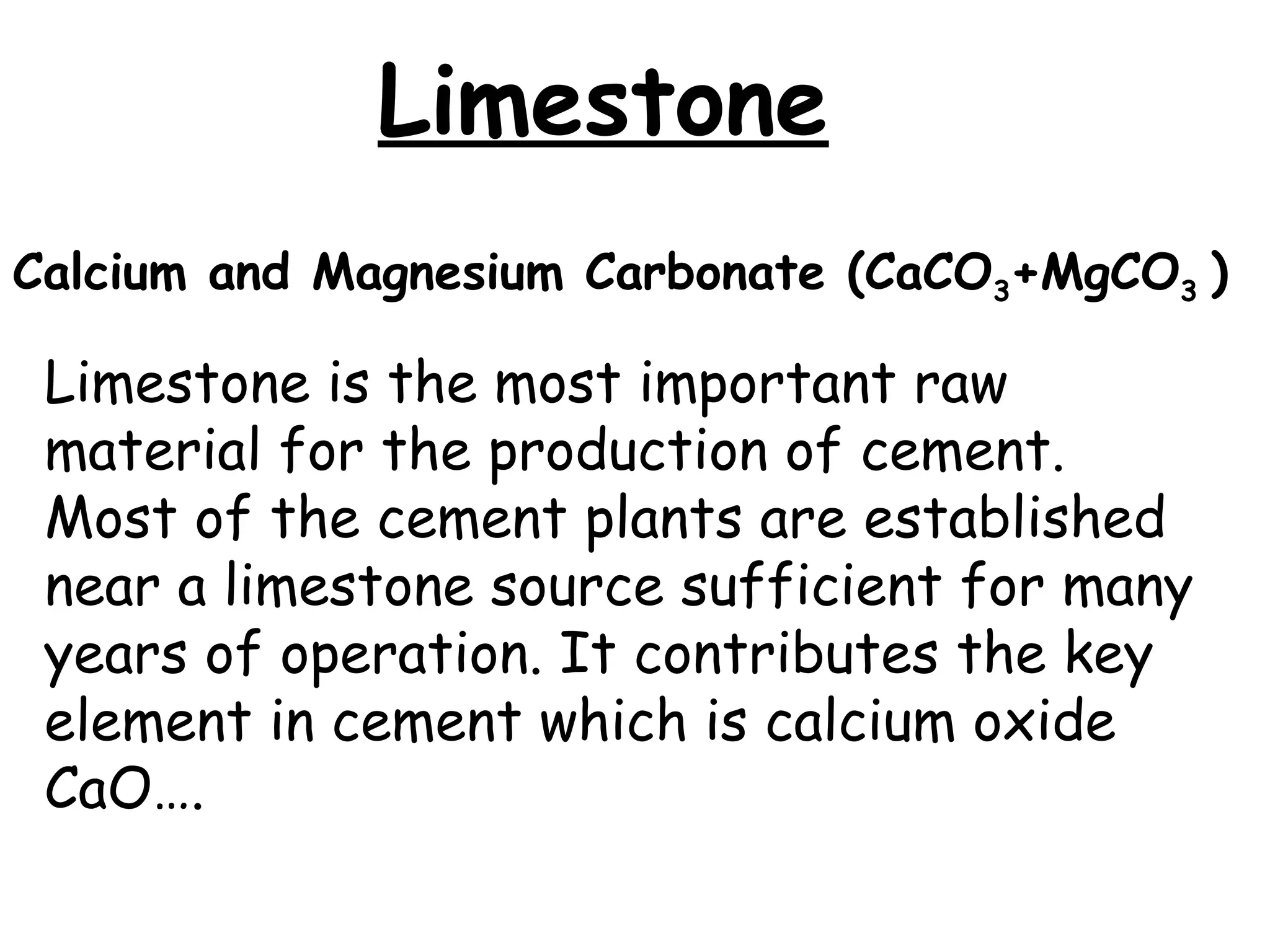 Limestone
Limestone is the most important raw
material for the production of cement.
Most of the cement plants are established
near a limestone source sufficient for many
years of operation. It contributes the key
element in cement which is calcium oxide
CaO….
Calcium and Magnesium Carbonate (CaCO3+MgCO3 )
 