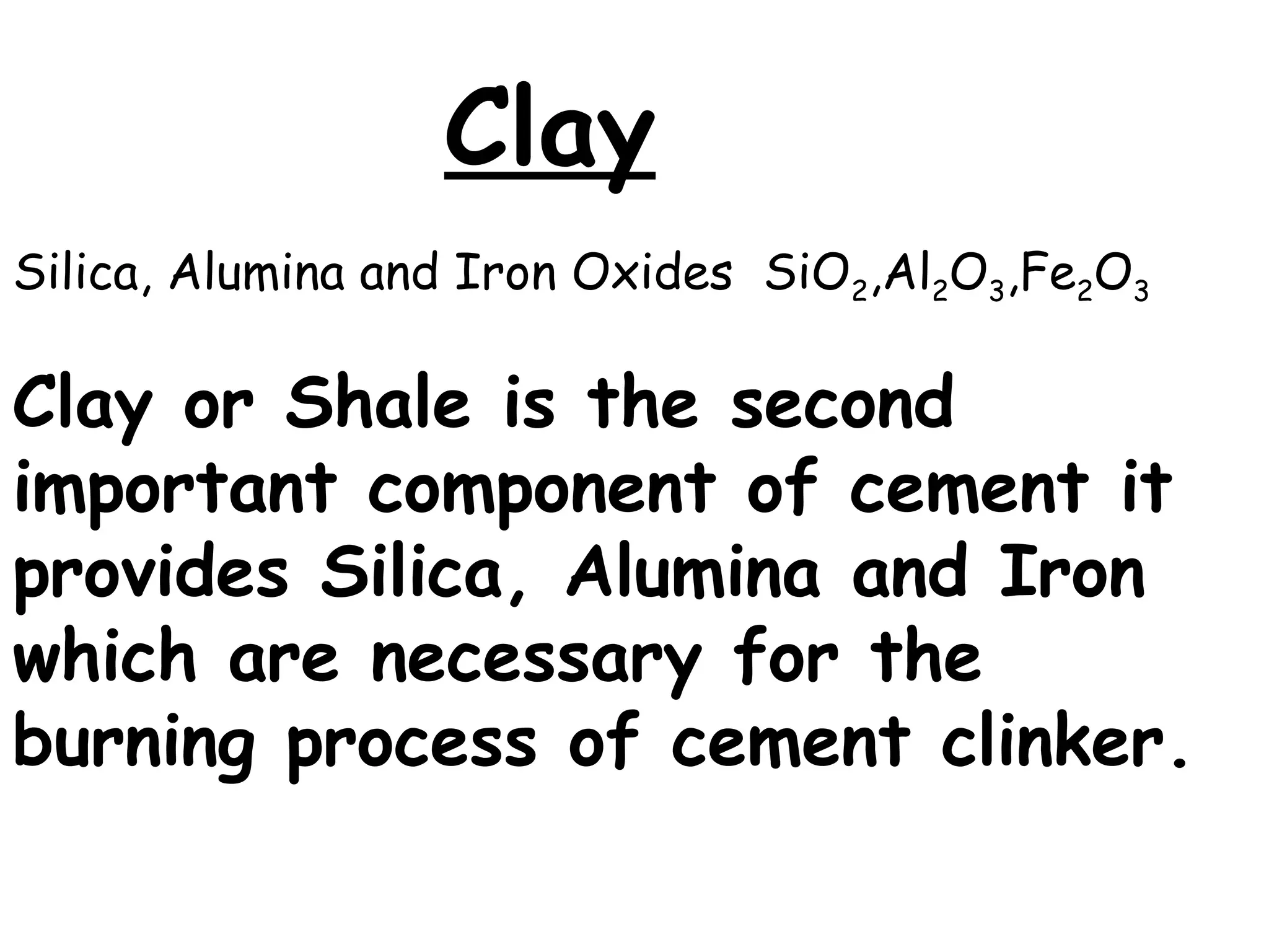 Clay
Silica, Alumina and Iron Oxides SiO2,Al2O3,Fe2O3
Clay or Shale is the second
important component of cement it
provides Silica, Alumina and Iron
which are necessary for the
burning process of cement clinker.
 