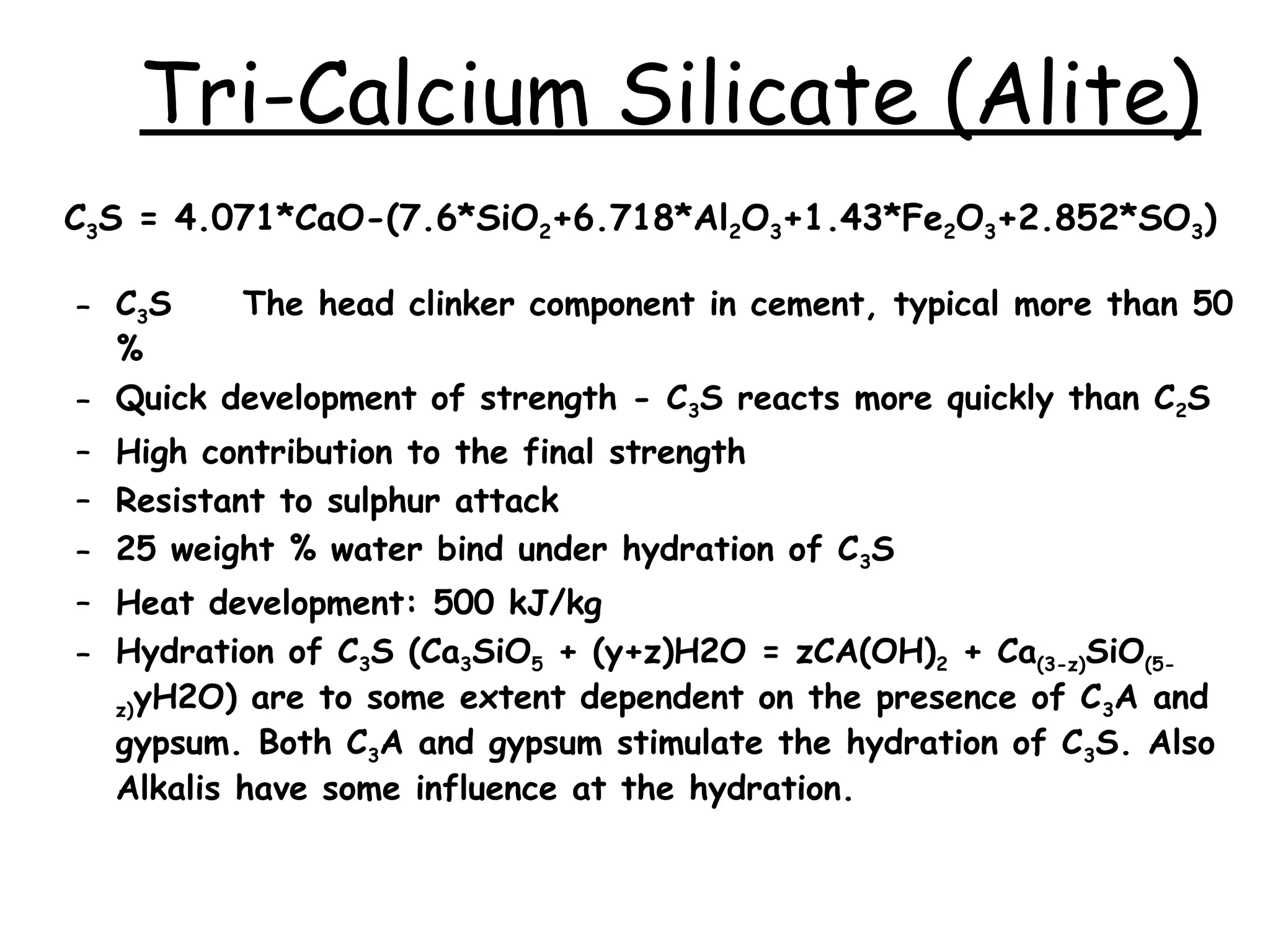 C3S = 4.071*CaO-(7.6*SiO2+6.718*Al2O3+1.43*Fe2O3+2.852*SO3)
– C3S The head clinker component in cement, typical more than 50
%
– Quick development of strength - C3S reacts more quickly than C2S
– High contribution to the final strength
– Resistant to sulphur attack
– 25 weight % water bind under hydration of C3S
– Heat development: 500 kJ/kg
– Hydration of C3S (Ca3SiO5 + (y+z)H2O = zCA(OH)2 + Ca(3-z)SiO(5-
z)yH2O) are to some extent dependent on the presence of C3A and
gypsum. Both C3A and gypsum stimulate the hydration of C3S. Also
Alkalis have some influence at the hydration.
Tri-Calcium Silicate (Alite)
 
