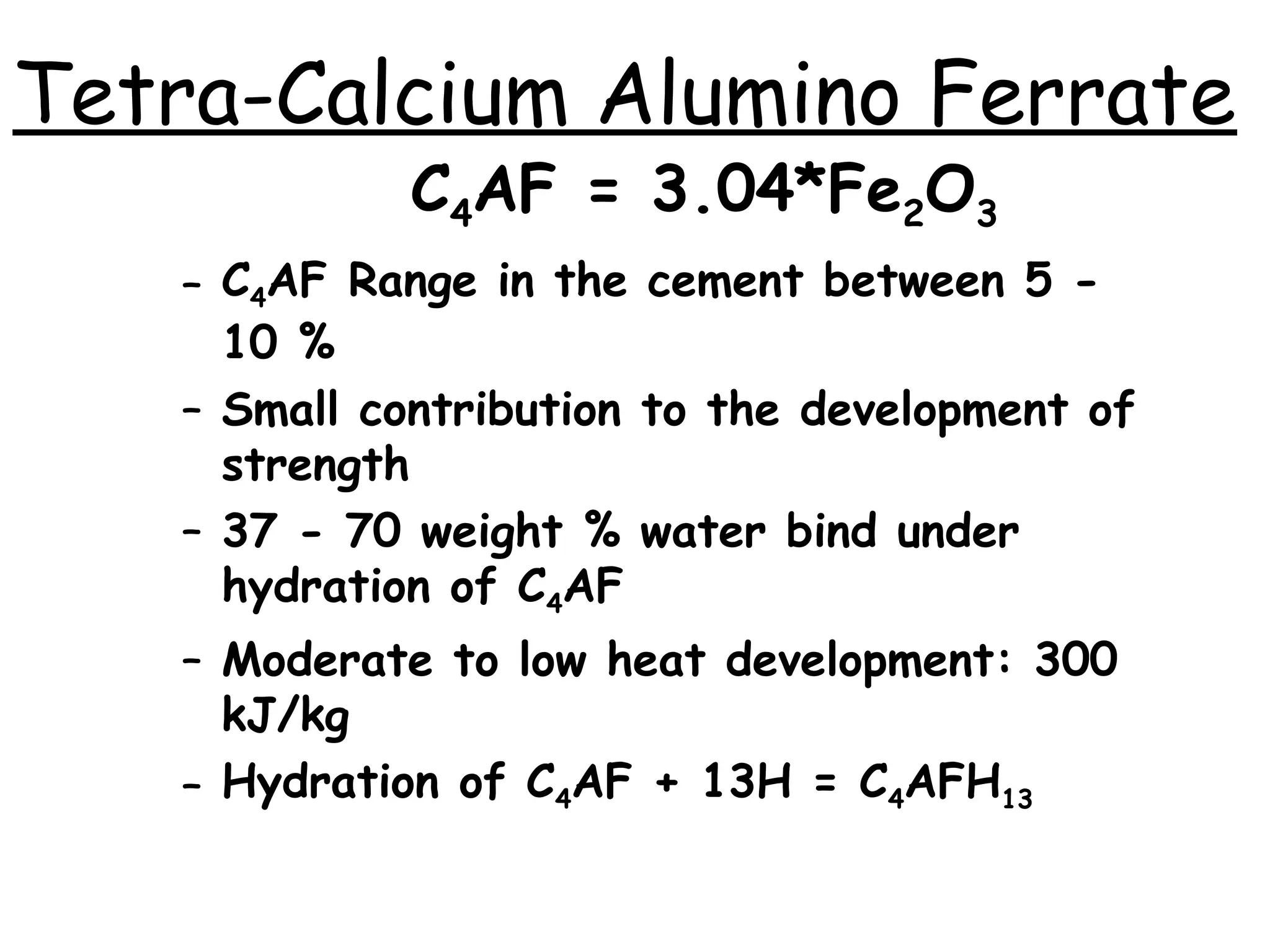 C4AF = 3.04*Fe2O3
– C4AF Range in the cement between 5 -
10 %
– Small contribution to the development of
strength
– 37 - 70 weight % water bind under
hydration of C4AF
– Moderate to low heat development: 300
kJ/kg
– Hydration of C4AF + 13H = C4AFH13
Tetra-Calcium Alumino Ferrate
 