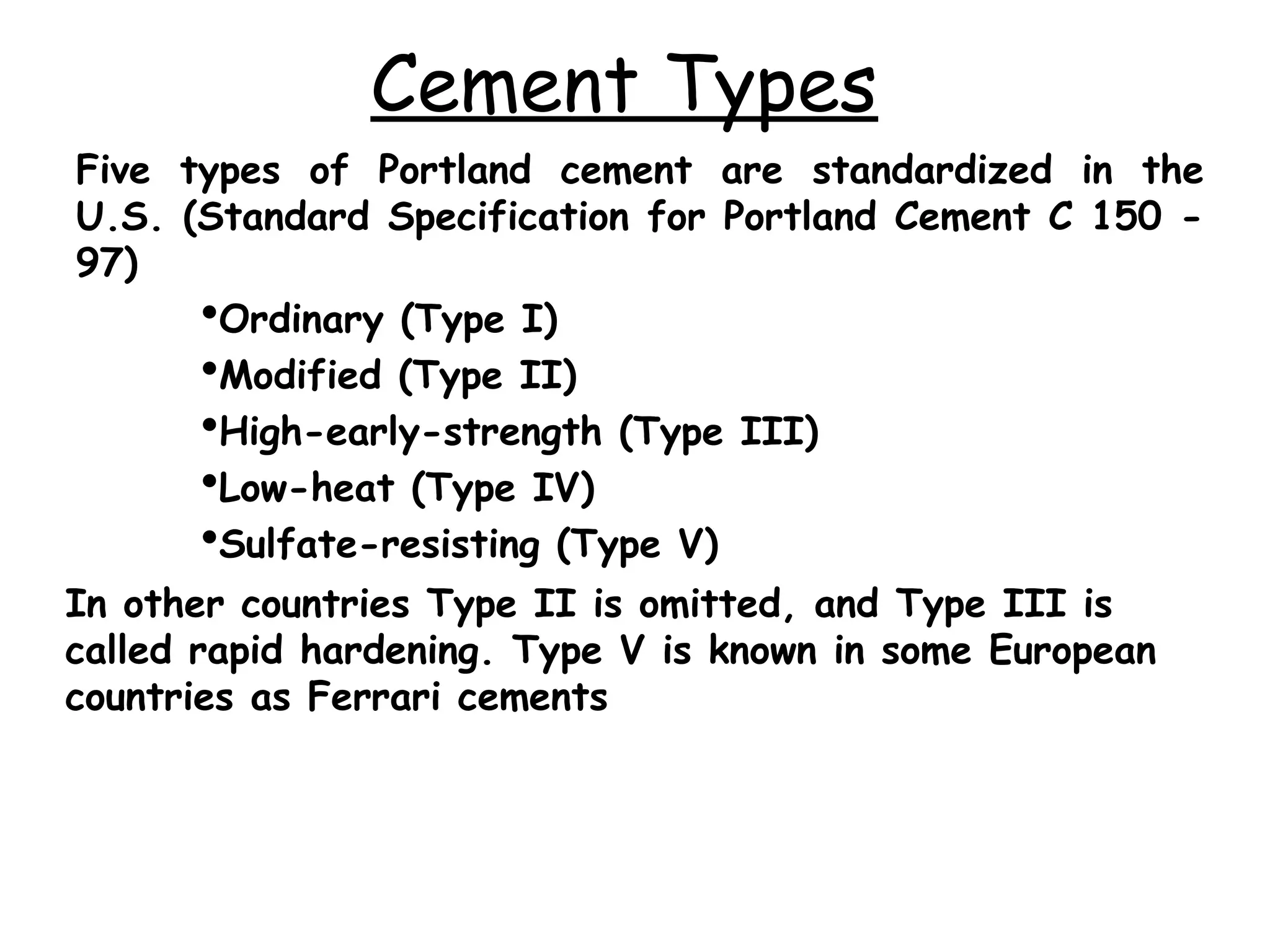 Cement Types
Five types of Portland cement are standardized in the
U.S. (Standard Specification for Portland Cement C 150 -
97)
Ordinary (Type I)
Modified (Type II)
High-early-strength (Type III)
Low-heat (Type IV)
Sulfate-resisting (Type V)
In other countries Type II is omitted, and Type III is
called rapid hardening. Type V is known in some European
countries as Ferrari cements
 