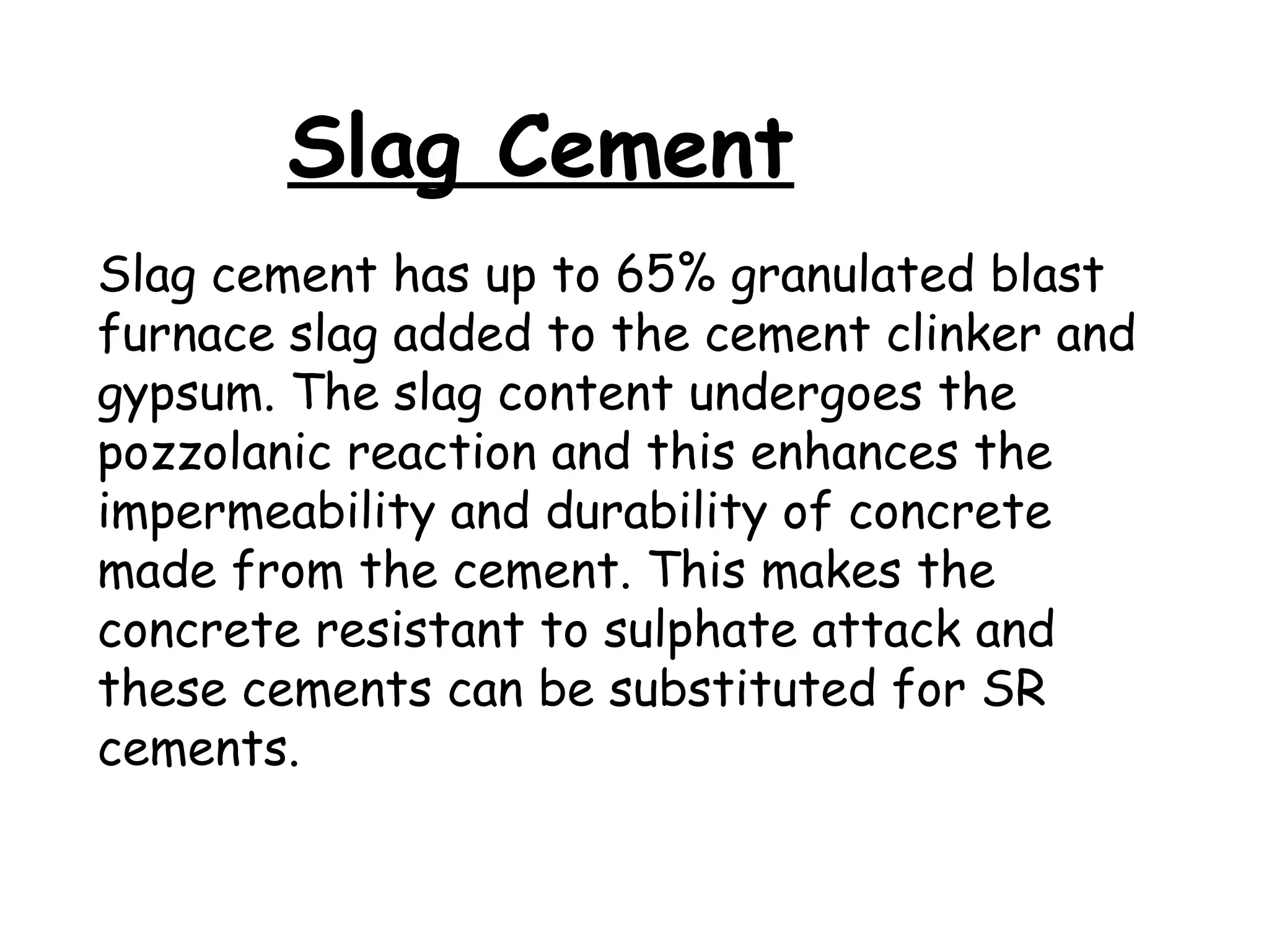 Slag cement has up to 65% granulated blast
furnace slag added to the cement clinker and
gypsum. The slag content undergoes the
pozzolanic reaction and this enhances the
impermeability and durability of concrete
made from the cement. This makes the
concrete resistant to sulphate attack and
these cements can be substituted for SR
cements.
Slag Cement
 