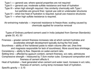 Type I ---- general use; where special properties are not required
Type II --- general use; moderate sulfate resistance and heat of hydration
Type III – when high strength required. Has similarity chemically with Type I
but particles are ground finer. typical use cold or underwater structures
Type IV – when low heat of hydration is required, typical use massive structures
Type V --- when high sulfate resistance is required.
Air-entraining materials --- improved resistance to freeze-thaw; scaling caused by
chemicals applied for snow/ice removal
Types of Ordinary portland cement used in India (adopted from German Standards):
grade 33, 43, 53
Fineness – greater cement fineness increases rate at which cement hydrates and
accelerates strength development typically during the first week.
Soundness – ability of the hardened paste to retain volume after set. (free lime
and magnesia responsible for lack of soundness). More sound less shrinkage.
Consistency – ability to flow. Depends on water-cement ratio.
Setting time – affected by gypsum content, cement fineness, w/c ratio, admixtures
Compressive strength – measured by 7.0cm mortar cube. Compound composition and
fineness of cement affects it.
Heat of hydration – heat generated when cement and water react. Increase in w/c ratio,
fineness of cement, curing temp increases heat of hydration.
Specific gravity --- 3.15
 