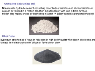 Granulated blast-furnace slag
Non-metallic hydraulic cement consisting essentially of silicates and aluminosilicates of
calcium developed in a molten condition simultaneously with iron in blast-furnace.
Molten slag rapidly chilled by quenching in water  glassy sandlike granulated material
Silica Fume
Byproduct obtained as a result of reduction of high purity quartz with coal in an electric-arc
furnace in the manufacture of silicon or ferro-silicon alloy
 