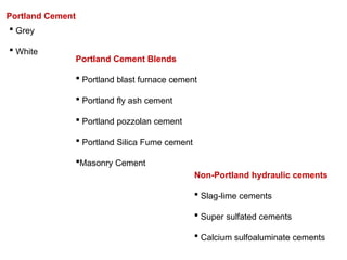 Portland Cement Blends
 Portland blast furnace cement
 Portland fly ash cement
 Portland pozzolan cement
 Portland Silica Fume cement
Masonry Cement
Non-Portland hydraulic cements
 Slag-lime cements
 Super sulfated cements
 Calcium sulfoaluminate cements
Portland Cement
 Grey
 White
 