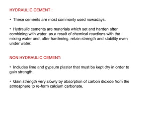 HYDRAULIC CEMENT :
• These cements are most commonly used nowadays.
• Hydraulic cements are materials which set and harden after
combining with water, as a result of chemical reactions with the
mixing water and, after hardening, retain strength and stability even
under water.
NON HYDRAULIC CEMENT:
• Includes lime and gypsum plaster that must be kept dry in order to
gain strength.
• Gain strength very slowly by absorption of carbon dioxide from the
atmosphere to re-form calcium carbonate.
 