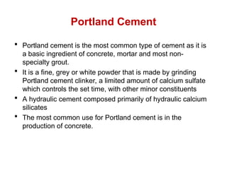 Portland Cement
 Portland cement is the most common type of cement as it is
a basic ingredient of concrete, mortar and most non-
specialty grout.
 It is a fine, grey or white powder that is made by grinding
Portland cement clinker, a limited amount of calcium sulfate
which controls the set time, with other minor constituents
 A hydraulic cement composed primarily of hydraulic calcium
silicates
 The most common use for Portland cement is in the
production of concrete.
 