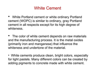 White Cement
 White Portland cement or white ordinary Portland
cement (WOPC) is similar to ordinary, gray Portland
cement in all respects except for its high degree of
whiteness.
 The color of white cement depends on raw materials
and the manufacturing process. It is the metal oxides
(primarily iron and manganese) that influence the
whiteness and undertone of the material.
• White cements produce clean, bright colors, especially
for light pastels. Many different colors can be created by
adding pigments to concrete made with white cement.
 