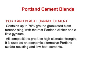Portland Cement Blends
PORTLAND BLAST FURNACE CEMENT
Contains up to 70% ground granulated blast
furnace slag, with the rest Portland clinker and a
little gypsum.
All compositions produce high ultimate strength.
It is used as an economic alternative Portland
sulfate-resisting and low-heat cements.
 