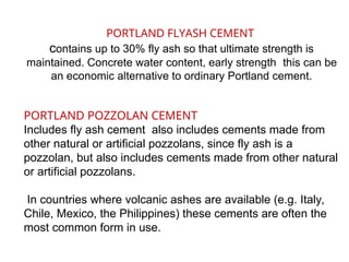 PORTLAND FLYASH CEMENT
contains up to 30% fly ash so that ultimate strength is
maintained. Concrete water content, early strength this can be
an economic alternative to ordinary Portland cement.
PORTLAND POZZOLAN CEMENT
Includes fly ash cement also includes cements made from
other natural or artificial pozzolans, since fly ash is a
pozzolan, but also includes cements made from other natural
or artificial pozzolans.
In countries where volcanic ashes are available (e.g. Italy,
Chile, Mexico, the Philippines) these cements are often the
most common form in use.
 