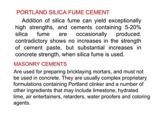 PORTLAND SILICA FUME CEMENT
Addition of silica fume can yield exceptionally
high strengths, and cements containing 5-20%
silica fume are occasionally produced.
contradictory shows no increases in the strength
of cement paste, but substantial increases in
concrete strength, when silica fume is used.
MASONRY CEMENTS
Are used for preparing bricklaying mortars, and must not
be used in concrete. They are usually complex proprietary
formulations containing Portland clinker and a number of
other ingredients that may include limestone, hydrated
lime, air entertainers, retarders, water proofers and coloring
agents.
 