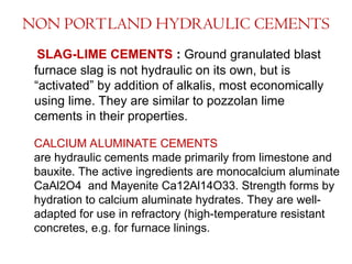 NON PORTLAND HYDRAULIC CEMENTS
SLAG-LIME CEMENTS : Ground granulated blast
furnace slag is not hydraulic on its own, but is
“activated” by addition of alkalis, most economically
using lime. They are similar to pozzolan lime
cements in their properties.
CALCIUM ALUMINATE CEMENTS
are hydraulic cements made primarily from limestone and
bauxite. The active ingredients are monocalcium aluminate
CaAl2O4 and Mayenite Ca12Al14O33. Strength forms by
hydration to calcium aluminate hydrates. They are well-
adapted for use in refractory (high-temperature resistant
concretes, e.g. for furnace linings.
 