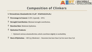 Composition of Clinkers
4. Tetracalcium Aluminoferrite (C AF - 4CaO·Al O ·Fe O )
₄ ₂ ₃ ₂ ₃
 Percentage in Cement: 5-15% (typically ~10%)
 Strength Contribution: Minimal strength contribution.
 Reaction Rate: Moderate hydration.
 Hydration Products:
o Hydrated calcium aluminoferrites, which contribute slightly to workability.
 Heat of Hydration: ~420 J/g (Moderate) – Generates less heat than C A but more than C S.
₃ ₂
 