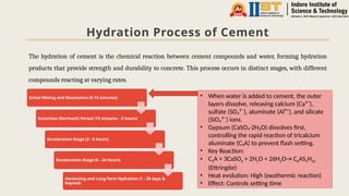 Hydration Process of Cement
The hydration of cement is the chemical reaction between cement compounds and water, forming hydration
products that provide strength and durability to concrete. This process occurs in distinct stages, with different
compounds reacting at varying rates.
Initial Mixing and Dissolution (0-15 minutes)
Induction (Dormant) Period (15 minutes - 2 hours)
Acceleration Stage (2 - 6 hours)
Deceleration Stage (6 - 24 hours)
Hardening and Long-Term Hydration (1 - 28 days &
beyond)
• When water is added to cement, the outer
layers dissolve, releasing calcium (Ca²⁺),
sulfate (SO₄²⁻), aluminate (Al³⁺), and silicate
(SiO₄⁴⁻) ions.
• Gypsum (CaSO₄·2H₂O) dissolves first,
controlling the rapid reaction of tricalcium
aluminate (C₃A) to prevent flash setting.
• Key Reaction:
• C3A + 3CaSO4 + 2H2O + 26H2O→ C6AS3H32
(Ettringite)
• Heat evolution: High (exothermic reaction)
• Effect: Controls setting time
 