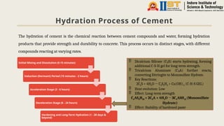 Hydration Process of Cement
The hydration of cement is the chemical reaction between cement compounds and water, forming hydration
products that provide strength and durability to concrete. This process occurs in distinct stages, with different
compounds reacting at varying rates.
Initial Mixing and Dissolution (0-15 minutes)
Induction (Dormant) Period (15 minutes - 2 hours)
Acceleration Stage (2 - 6 hours)
Deceleration Stage (6 - 24 hours)
Hardening and Long-Term Hydration (1 - 28 days &
beyond)
 Dicalcium Silicate (C S) starts hydrating, forming
₂
additional C-S-H gel for long-term strength.
 Tricalcium Aluminate (C A) further reacts,
₃
converting Ettringite to Monosulfate Hydrate.
 Key Reactions:
2C2S + 4H2O → C3S2H3 + Ca(OH)2 (C-H-S GEL)­
­
­
 Heat evolution: Low
 Effect: Long-term strength
C6AS3H32 + 2C3A + 4H2O → 3C4ASH12 ­
­
­
(Monosulfate
Hydrate)
 Effect: Stability of hardened paste
 