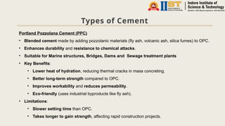 Types of Cement
Portland Pozzolana Cement (PPC)
• Blended cement made by adding pozzolanic materials (fly ash, volcanic ash, silica fumes) to OPC.
• Enhances durability and resistance to chemical attacks.
• Suitable for Marine structures, Bridges, Dams and Sewage treatment plants
• Key Benefits:
• Lower heat of hydration, reducing thermal cracks in mass concreting.
• Better long-term strength compared to OPC.
• Improves workability and reduces permeability.
• Eco-friendly (uses industrial byproducts like fly ash).
• Limitations:
• Slower setting time than OPC.
• Takes longer to gain strength, affecting rapid construction projects.
 