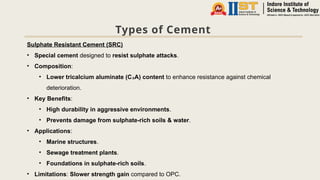 Types of Cement
Sulphate Resistant Cement (SRC)
• Special cement designed to resist sulphate attacks.
• Composition:
• Lower tricalcium aluminate (C A) content
₃ to enhance resistance against chemical
deterioration.
• Key Benefits:
• High durability in aggressive environments.
• Prevents damage from sulphate-rich soils & water.
• Applications:
• Marine structures.
• Sewage treatment plants.
• Foundations in sulphate-rich soils.
• Limitations: Slower strength gain compared to OPC.
 