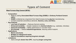 Types of Cement
Blast Furnace Slag Cement (BFSC)
• Composition:
• Made by adding Granulated Blast Furnace Slag (GGBS) to Ordinary Portland Cement
(OPC).
• GGBS is obtained as a byproduct from blast furnaces during pig iron manufacturing.
• Contains essential cementitious elements: Alumina, Lime, and Silica.
• Key Features:
• Low heat of hydration → Reduces thermal cracking.
• Enhanced durability → Greater resistance to chemical attacks (e.g., sulphates, chlorides).
• Improved workability → Better performance in concrete mixes.
• Eco-friendly → Utilizes industrial byproducts, reducing carbon footprint.
• Applications:
• Marine structures.
• Bridges & underground works.
• Dams & foundations requiring long-term strength.
• Limitations:
• Gains strength slower than OPC, requiring longer curing time.
 