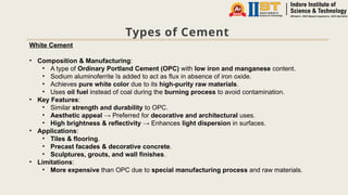 Types of Cement
White Cement
• Composition & Manufacturing:
• A type of Ordinary Portland Cement (OPC) with low iron and manganese content.
• Sodium aluminoferrite īs added to act as flux in absence of iron oxide.
• Achieves pure white color due to its high-purity raw materials.
• Uses oil fuel instead of coal during the burning process to avoid contamination.
• Key Features:
• Similar strength and durability to OPC.
• Aesthetic appeal → Preferred for decorative and architectural uses.
• High brightness & reflectivity → Enhances light dispersion in surfaces.
• Applications:
• Tiles & flooring.
• Precast facades & decorative concrete.
• Sculptures, grouts, and wall finishes.
• Limitations:
• More expensive than OPC due to special manufacturing process and raw materials.
 