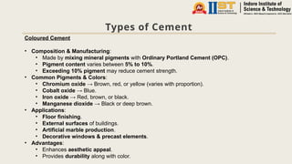 Types of Cement
Coloured Cement
• Composition & Manufacturing:
• Made by mixing mineral pigments with Ordinary Portland Cement (OPC).
• Pigment content varies between 5% to 10%.
• Exceeding 10% pigment may reduce cement strength.
• Common Pigments & Colors:
• Chromium oxide → Brown, red, or yellow (varies with proportion).
• Cobalt oxide → Blue.
• Iron oxide → Red, brown, or black.
• Manganese dioxide → Black or deep brown.
• Applications:
• Floor finishing.
• External surfaces of buildings.
• Artificial marble production.
• Decorative windows & precast elements.
• Advantages:
• Enhances aesthetic appeal.
• Provides durability along with color.
 