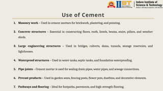 Use of Cement
1. Masonry work – Used in cement mortars for brickwork, plastering, and pointing.
2. Concrete structures – Essential in constructing floors, roofs, lintels, beams, stairs, pillars, and weather
sheds.
3. Large engineering structures – Used in bridges, culverts, dams, tunnels, storage reservoirs, and
lighthouses.
4. Waterproof structures – Used in water tanks, septic tanks, and foundation waterproofing.
5. Pipe joints – Cement mortar is used for sealing drain pipes, water pipes, and sewage connections.
6. Precast products – Used in garden seats, fencing posts, flower pots, dustbins, and decorative elements.
7. Pathways and flooring – Ideal for footpaths, pavements, and high-strength flooring.
 